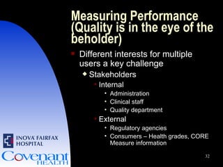 Measuring Performance (Quality is in the eye of the beholder) Different interests for multiple users a key challenge Stakeholders Internal Administration Clinical staff Quality department External Regulatory agencies Consumers – Health grades, CORE Measure information 