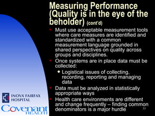Measuring Performance (Quality is in the eye of the beholder)  (cont’d) Must use acceptable measurement tools where care measures are identified and standardized with a common measurement language grounded in shared perspectives on quality across groups and disciplines. Once systems are in place data must be collected: Logistical issues of collecting, recording, reporting and managing data Data must be analyzed in statistically appropriate ways Health care environments are different and change frequently – finding common denominators is a major hurdle 