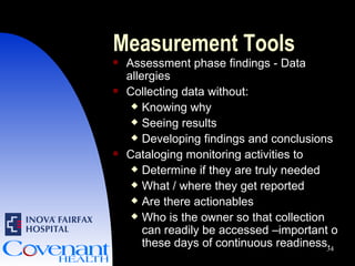 Measurement Tools Assessment phase findings - Data allergies Collecting data without: Knowing why Seeing results Developing findings and conclusions Cataloging monitoring activities to  Determine if they are truly needed What / where they get reported Are there actionables Who is the owner so that collection can readily be accessed –important o these days of continuous readiness. 