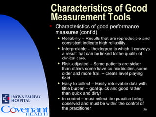 Characteristics of Good Measurement Tools Characteristics of good performance measures (cont’d) Reliability – Results that are reproducible and consistent indicate high reliability. Interpretable – the degree to which it conveys a result that can be linked to the quality of clinical care. Risk-adjusted – Some patients are sicker than others some have co morbidities, some older and more frail. – create level playing field Easy to collect – Easily retrievable data with little burden – goal quick and good rather than quick and dirty! In control – must reflect the practice being observed and must be within the control of the practitioner 
