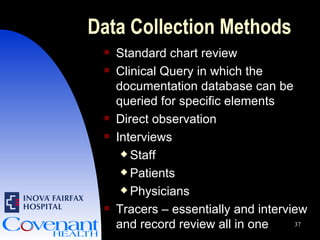Data Collection Methods Standard chart review Clinical Query in which the documentation database can be queried for specific elements Direct observation Interviews Staff Patients Physicians Tracers – essentially and interview and record review all in one 