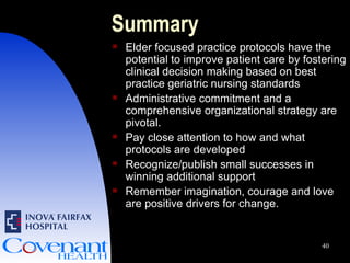 Summary Elder focused practice protocols have the potential to improve patient care by fostering clinical decision making based on best practice geriatric nursing standards Administrative commitment and a comprehensive organizational strategy are pivotal. Pay close attention to how and what protocols are developed Recognize/publish small successes in winning additional support Remember imagination, courage and love are positive drivers for change. 