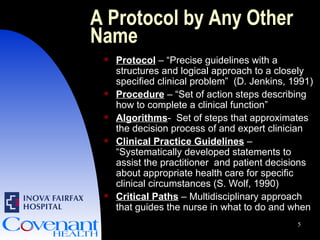 A Protocol by Any Other Name Protocol  – “Precise guidelines with a structures and logical approach to a closely specified clinical problem”  (D. Jenkins, 1991) Procedure   – “Set of action steps describing how to complete a clinical function”  Algorithms -  Set of steps that approximates the decision process of and expert clinician Clinical Practice Guidelines  – “Systematically developed statements to assist the practitioner  and patient decisions about appropriate health care for specific clinical circumstances (S. Wolf, 1990) Critical Paths  – Multidisciplinary approach that guides the nurse in what to do and when  