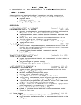 JOHN J. QUINN, CFA
407 Marlborough Street #1B • Boston, Massachusetts 02115 • (617) 424-8965 • johnj.quinn@yahoo.com

EXECUTIVE SUMMARY:

Finance professional with background leveraging CFA designation to analyze data to make financial
recommendations and ability to build relationships, while providing analysis for business development.
              • Investment analysis
              • Budgeting and forecasting
              • Strong analytical and quantitative skills
EXPERIENCE:

COLUMBIA MANAGEMENT ADVISORS, LLC                                             Boston, MA 10/2006 – 3/2009
Consultant Relations Associate, Vice President                                                 4/2008 – 3/2009
            • Developed and maintained strong institutional consultant relationships to ensure Columbia
                 Management’s products were included in institutional investment searches
            • Analyzed and reported Columbia’s strategies in relation to competitors’ strategies to senior
                 management
            • Provided timely, critical data and analysis to consultant relations managers in the field
            • Supervised to ensure accurate RFI responses to investment consultants
            • Supervised updating of investment consultants’ databases with Columbia’s strategies
            • Managed two direct reports
Consultant Support Analyst                                                                     10/2006 – 4/2008
            • Part of the team that re-designed the institutional reporting process, resulting in timely and
                 robust data reporting to clients and consultants; performance report out cut to four days after
                 close from previous over ten business days
            • Updated investment consultants’ databases with Columbia’s strategies
            • Supported RFP team

FINARC INVESTMENT MANAGEMENT, LLC                                          Needham, MA 03/06 – 05/06
Portfolio Managers’ Assistant (contract)
             • Provided equity research support including stock valuation analysis and industry outlooks for
                portfolio managers
             • Made presentations to the investment committee
             • Verified trades and set up client accounts in Advent-Axys

BOSTON GLOBE NEWSPAPER COMPANY                                                Dorchester, MA 1980 - 2006
Financial Analyst / Production Manager                                        Dorchester, MA 2001 - 2006
            • Managed all aspects of a $50M production operation; personnel, inventory and logistics
            • ROI analysis of capital expenditure projects
            • Developed personnel and capital expenditure budgets
            • Forecasted expenses and analyzed variances to budget
            • Analyzed the financial performance of the Globe's production processes
            • Through statistical and trend analysis, reduced days on hand of newsprint inventory from
                 over 40 days to 21 days on average, freeing up working capital in the process
            • Analyzed and redesigned the newsprint workflow process resulting in over $100K of labor
                 savings per year, while adhering to negotiated contract language
            • Developed a model to track and highlight the cause of newsprint waste, helping to optimize
                 utility, which resulted in $500,000 savings per 1% improvement
            • Involved in the initial implementation of Sarbanes–Oxley
            • Coach to Six Sigma teams involved in the Globe's print quality improvement initiative
            • Managed ten direct reports

AGV Systems Manager                                                          Dorchester, MA 1980 - 2001
           • Managed an automated newsprint delivery system, personnel and the system
           • Part of the team that oversaw the instillation of the original system and an upgrade to a new
              AGV system
 