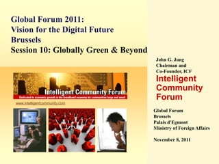 Global Forum 2011:
Vision for the Digital Future
Brussels
Session 10: Globally Green & Beyond
                                       John G. Jung
                                       Chairman and
                                       Co-Founder, ICF
                                       Intelligent
                                       Community
                                       Forum
 www.intelligentcommunity.com

                                      Global Forum
                                      Brussels
                                      Palais d'Egmont
                                      Ministry of Foreign Affairs

                                      November 8, 2011
 