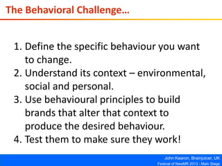 John Kearon, Brainjuicer, UK
Festival of NewMR 2013 - Main Stage
The Behavioral Challenge…
1. Define the specific behaviour you want
to change.
2. Understand its context – environmental,
social and personal.
3. Use behavioural principles to build
brands that alter that context to
produce the desired behaviour.
4. Test them to make sure they work!
 