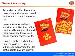 John Kearon, Brainjuicer, UK
Festival of NewMR 2013 - Main Stage
‘Amount Anchoring’
Anchoring can affect how much
people buy and consume, as well
as how much they are happy to
pay.
In one study, a pack design
showing many biscuits resulted
in 4 times the number of biscuits
being consumed than a pack
design showing fewer biscuits.
Show full baskets and multiple
items on your shelf talkers – it
will anchor shoppers to the idea
that multiple buys are a norm.
 