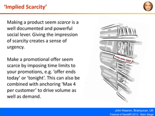 John Kearon, Brainjuicer, UK
Festival of NewMR 2013 - Main Stage
‘Implied Scarcity’
Making a product seem scarce is a
well documented and powerful
social lever. Giving the impression
of scarcity creates a sense of
urgency.
Make a promotional offer seem
scarce by imposing time limits to
your promotions, e.g. ‘offer ends
today’ or ‘tonight’. This can also be
combined with anchoring ‘Max 4
per customer’ to drive volume as
well as demand.
 