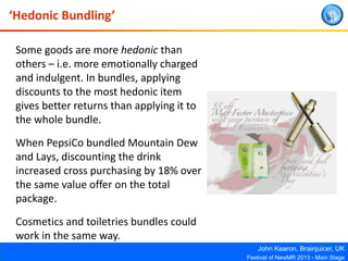 John Kearon, Brainjuicer, UK
Festival of NewMR 2013 - Main Stage
‘Hedonic Bundling’
Some goods are more hedonic than
others – i.e. more emotionally charged
and indulgent. In bundles, applying
discounts to the most hedonic item
gives better returns than applying it to
the whole bundle.
When PepsiCo bundled Mountain Dew
and Lays, discounting the drink
increased cross purchasing by 18% over
the same value offer on the total
package.
Cosmetics and toiletries bundles could
work in the same way.
 