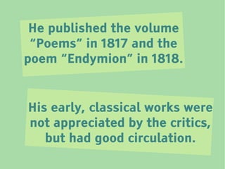 He published the volume
 “Poems” in 1817 and the
poem “Endymion” in 1818.


His early, classical works were
not appreciated by the critics,
   but had good circulation.
 