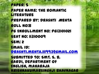 Paper: 5
Paper Name: The Romantic
Literature
Prepared by: Drashti Mehta
Roll no:8
PG Enrollment No: PG13101021
Seat No: 11310009
Sem: 2
Email id:
drashti.mehta.111993@gmail.com
Submitted to: Smt. S. B.
Gardi, Department of
English, maharaja
Krishnakumarsinghji Bhavnagar
 