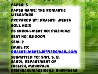 Paper: 5
Paper Name: The Romantic
Literature
Prepared by: Drashti Mehta
Roll no:8
PG Enrollment No: PG13101021
Seat No: 11310009
Sem: 2
Email id:
drashti.mehta.111993@gmail.com
Submitted to: Smt. S. B.
Gardi, Department of
English, maharaja
Krishnakumarsinghji Bhavnagar