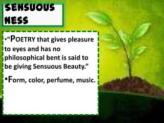 Sensuous
ness
•“POETRY that gives pleasure
to eyes and has no
philosophical bent is said to
be giving Sensuous Beauty.”
•Form, color, perfume, music.