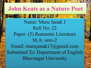 John Keats as a Nature Poet
Name: Maru Janak J
Roll No: 22
Paper: (5) Romentic Literature
M.A: sem-2
Email: marujanak17@gmail.com
Submitted To: Department of English
Bhavnagar University
 