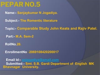PEPAR NO.5
⮚Name:- Sanjaykumar N Jogadiya.
⮚Subject:- The Romentic literature
⮚Topic:- Comparable Study John Keats and Rajiv Patel.
⮚ Part:- M.A. Sem-2
⮚RollNo.26,
⮚EnrollmentNo:-2069108420200017
⮚ Email Id:- snjogadiya@amail.com
⮚ Submitted:- Smt. S.B. Gardi Department of English MK
Bhavnagar University.
 