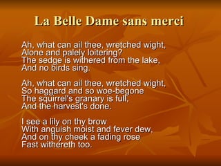 La Belle Dame sans merci   Ah, what can ail thee, wretched wight, Alone and palely loitering? The sedge is withered from the lake, And no birds sing. Ah, what can ail thee, wretched wight, So haggard and so woe-begone The squirrel's granary is full, And the harvest's done. I see a lily on thy brow With anguish moist and fever dew, And on thy cheek a fading rose Fast withereth too. 