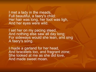 I met a lady in the meads, Full beautiful, a faery's child: Her hair was long, her foot was ligh, And her eyes were wild. I set her on my pacing steed, And nothing else saw all day long; For sideways would she lean, and sing A faery's song. I made a garland for her head, And bracelets too, and fragrant zone; She looked at me as she did love, And made sweet moan.   
