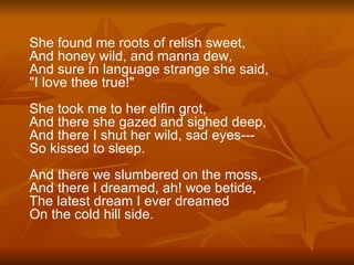 She found me roots of relish sweet, And honey wild, and manna dew, And sure in language strange she said, "I love thee true!" She took me to her elfin grot, And there she gazed and sighed deep, And there I shut her wild, sad eyes--- So kissed to sleep. And there we slumbered on the moss, And there I dreamed, ah! woe betide, The latest dream I ever dreamed On the cold hill side. 