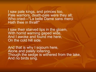 I saw pale kings, and princes too, Pale warriors, death-pale were they all; Who cried---"La belle Dame sans merci Hath thee in thrall!" I saw their starved lips in the gloam, With horrid warning gaped wide, And I awoke and found me here, On the cold hill side. And that is why I sojourn here, Alone and palely loitering, Though the sedge is withered from the lake, And no birds sing. 