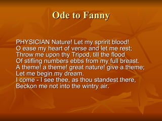 Ode to Fanny PHYSICIAN Nature! Let my spririt blood!  O ease my heart of verse and let me rest;  Throw me upon thy Tripod, till the flood  Of stifling numbers ebbs from my full breast.  A theme! a theme! great nature! give a theme;  Let me begin my dream.  I come - I see thee, as thou standest there,  Beckon me not into the wintry air.  