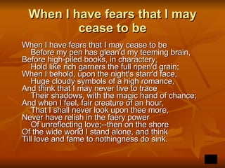 When I have fears that I may cease to be When I have fears that I may cease to be      Before my pen has glean'd my teeming brain,  Before high-piled books, in charactery,      Hold like rich garners the full ripen'd grain;  When I behold, upon the night's starr'd face,      Huge cloudy symbols of a high romance,  And think that I may never live to trace      Their shadows, with the magic hand of chance;  And when I feel, fair creature of an hour,      That I shall never look upon thee more,  Never have relish in the faery power      Of unreflecting love;--then on the shore  Of the wide world I stand alone, and think  Till love and fame to nothingness do sink.   