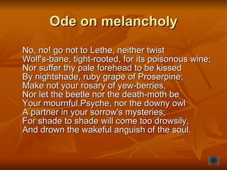 Ode on melancholy No, no! go not to Lethe, neither twist  Wolf's-bane, tight-rooted, for its poisonous wine;  Nor suffer thy pale forehead to be kissed  By nightshade, ruby grape of Proserpine;  Make not your rosary of yew-berries,  Nor let the beetle nor the death-moth be  Your mournful Psyche, nor the downy owl A partner in your sorrow's mysteries;  For shade to shade will come too drowsily,  And drown the wakeful anguish of the soul.   