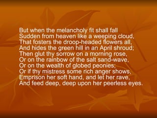 But when the melancholy fit shall fall  Sudden from heaven like a weeping cloud,  That fosters the droop-headed flowers all,  And hides the green hill in an April shroud;  Then glut thy sorrow on a morning rose,  Or on the rainbow of the salt sand-wave,  Or on the wealth of globed peonies; Or if thy mistress some rich anger shows,  Emprison her soft hand, and let her rave,  And feed deep, deep upon her peerless eyes. 