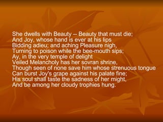 She dwells with Beauty -- Beauty that must die;  And Joy, whose hand is ever at his lips  Bidding adieu; and aching Pleasure nigh,  Turning to poison while the bee-mouth sips;  Ay, in the very temple of delight  Veiled Melancholy has her sovran shrine,  Though seen of none save him whose strenuous tongue Can burst Joy's grape against his palate fine;  His soul shall taste the sadness of her might,  And be among her cloudy trophies hung. 