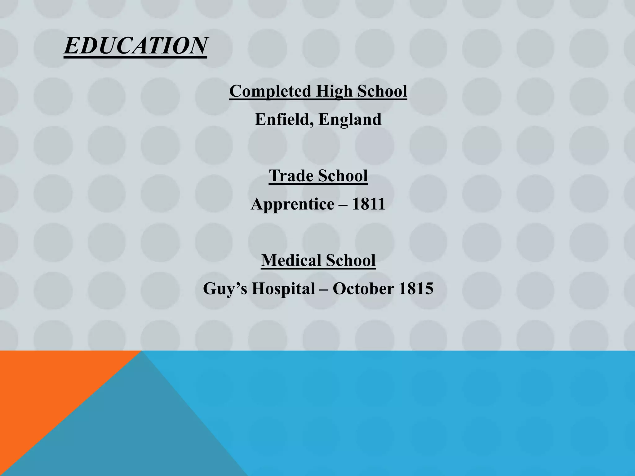 EDUCATION
            Completed High School
              Enfield, England


                Trade School
              Apprentice – 1811


               Medical School
        Guy’s Hospital – October 1815
 