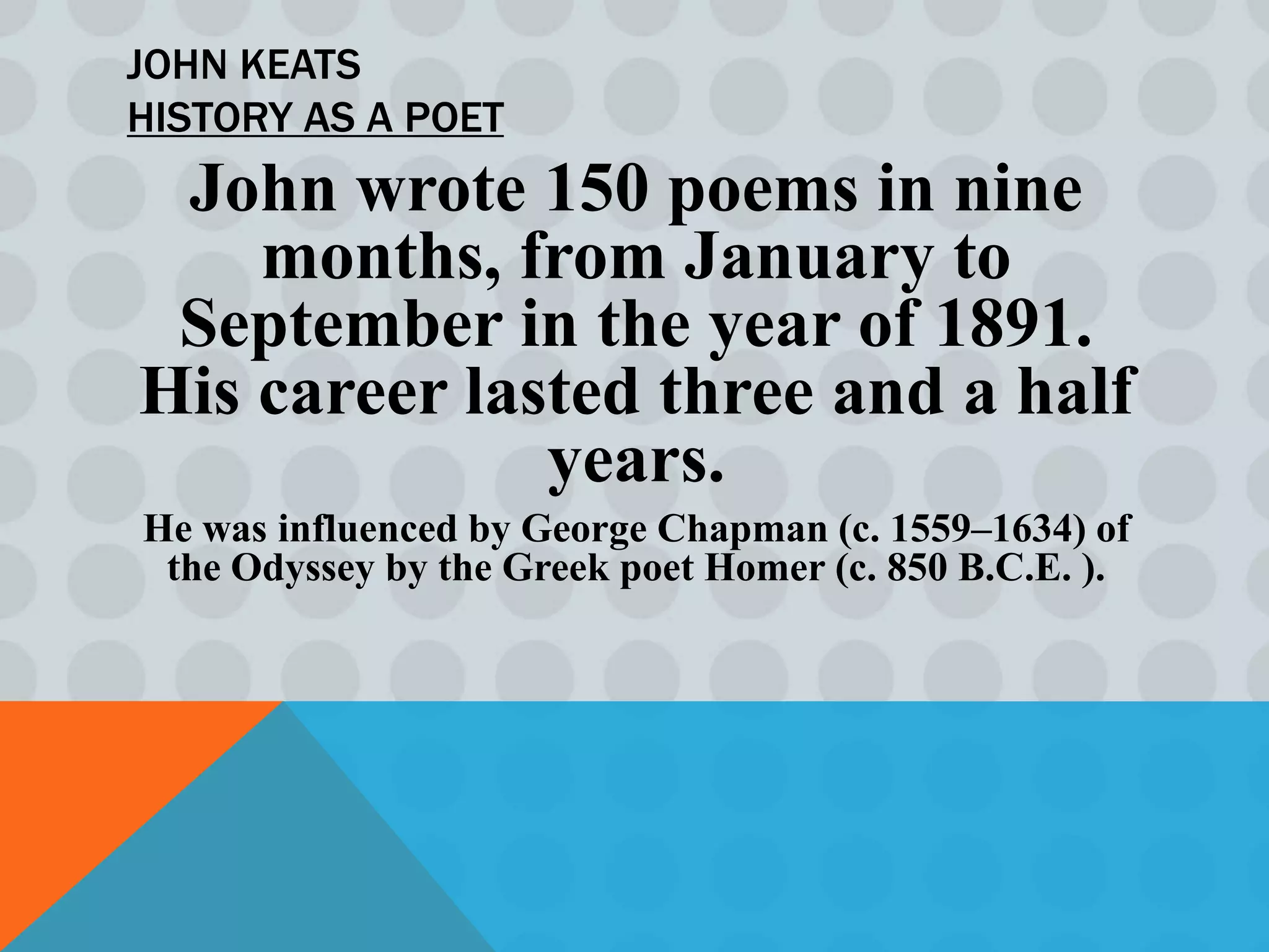 JOHN KEATS
HISTORY AS A POET
 John wrote 150 poems in nine
    months, from January to
 September in the year of 1891.
His career lasted three and a half
              years.
He was influenced by George Chapman (c. 1559–1634) of
 the Odyssey by the Greek poet Homer (c. 850 B.C.E. ).
 