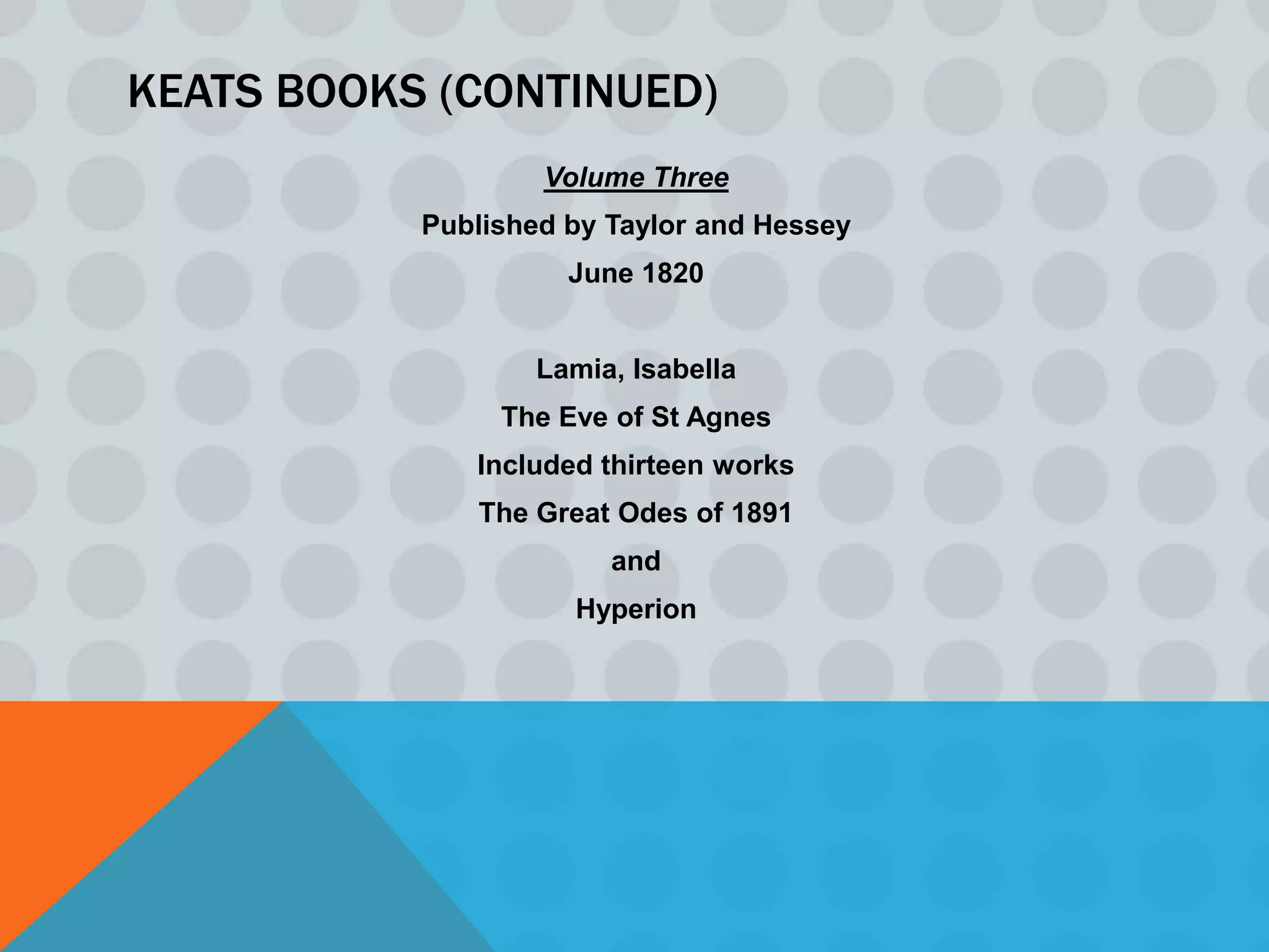 KEATS BOOKS (CONTINUED)
                   Volume Three
           Published by Taylor and Hessey
                     June 1820


                   Lamia, Isabella
                The Eve of St Agnes
              Included thirteen works
              The Great Odes of 1891
                        and
                     Hyperion
 