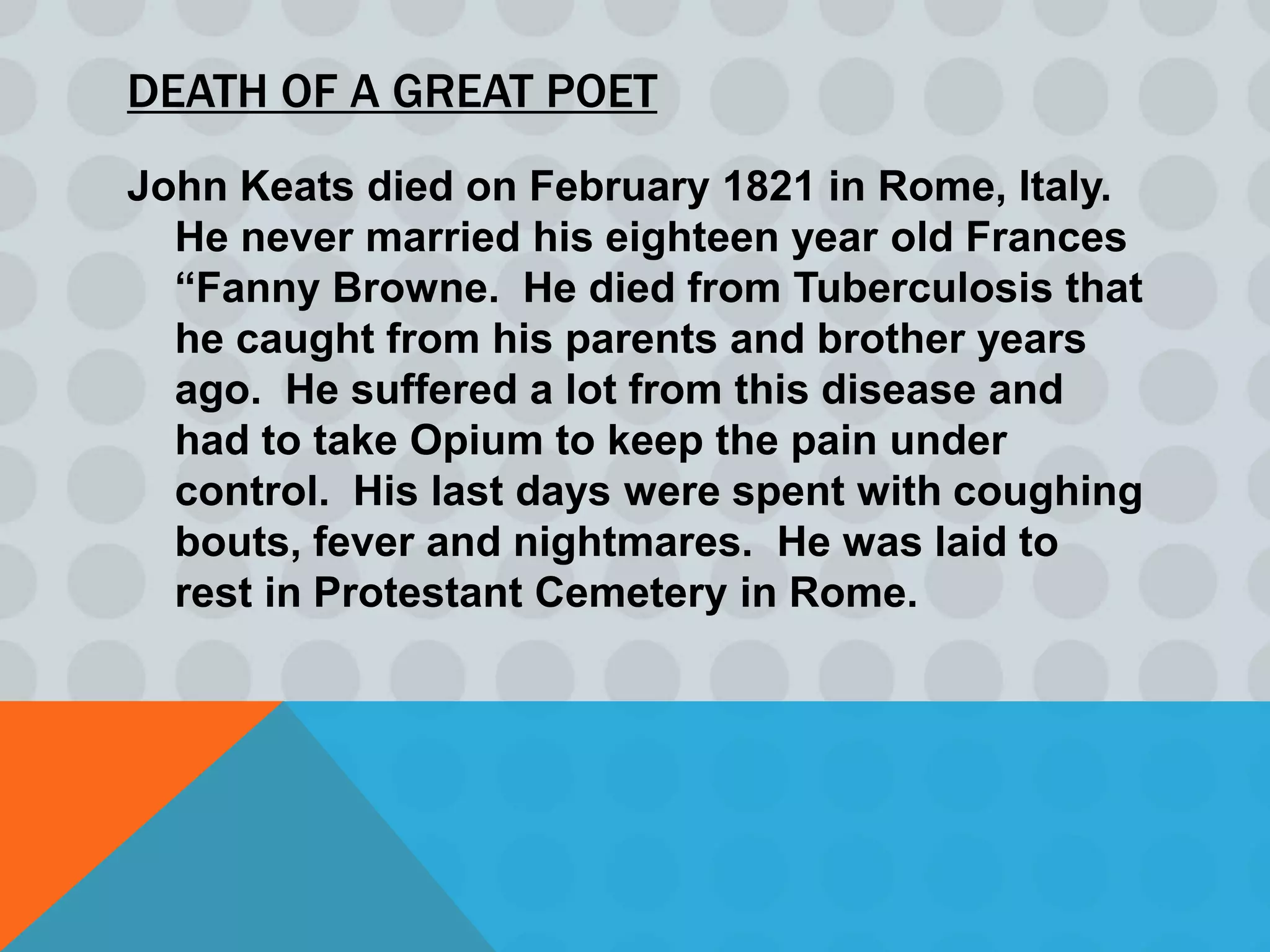 DEATH OF A GREAT POET
John Keats died on February 1821 in Rome, Italy.
  He never married his eighteen year old Frances
  “Fanny Browne. He died from Tuberculosis that
  he caught from his parents and brother years
  ago. He suffered a lot from this disease and
  had to take Opium to keep the pain under
  control. His last days were spent with coughing
  bouts, fever and nightmares. He was laid to
  rest in Protestant Cemetery in Rome.
 
