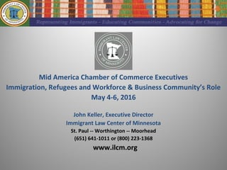 Mid America Chamber of Commerce Executives
Immigration, Refugees and Workforce & Business Community’s Role
May 4-6, 2016
John Keller, Executive Director
Immigrant Law Center of Minnesota
St. Paul -- Worthington -- Moorhead
(651) 641-1011 or (800) 223-1368
www.ilcm.org
 