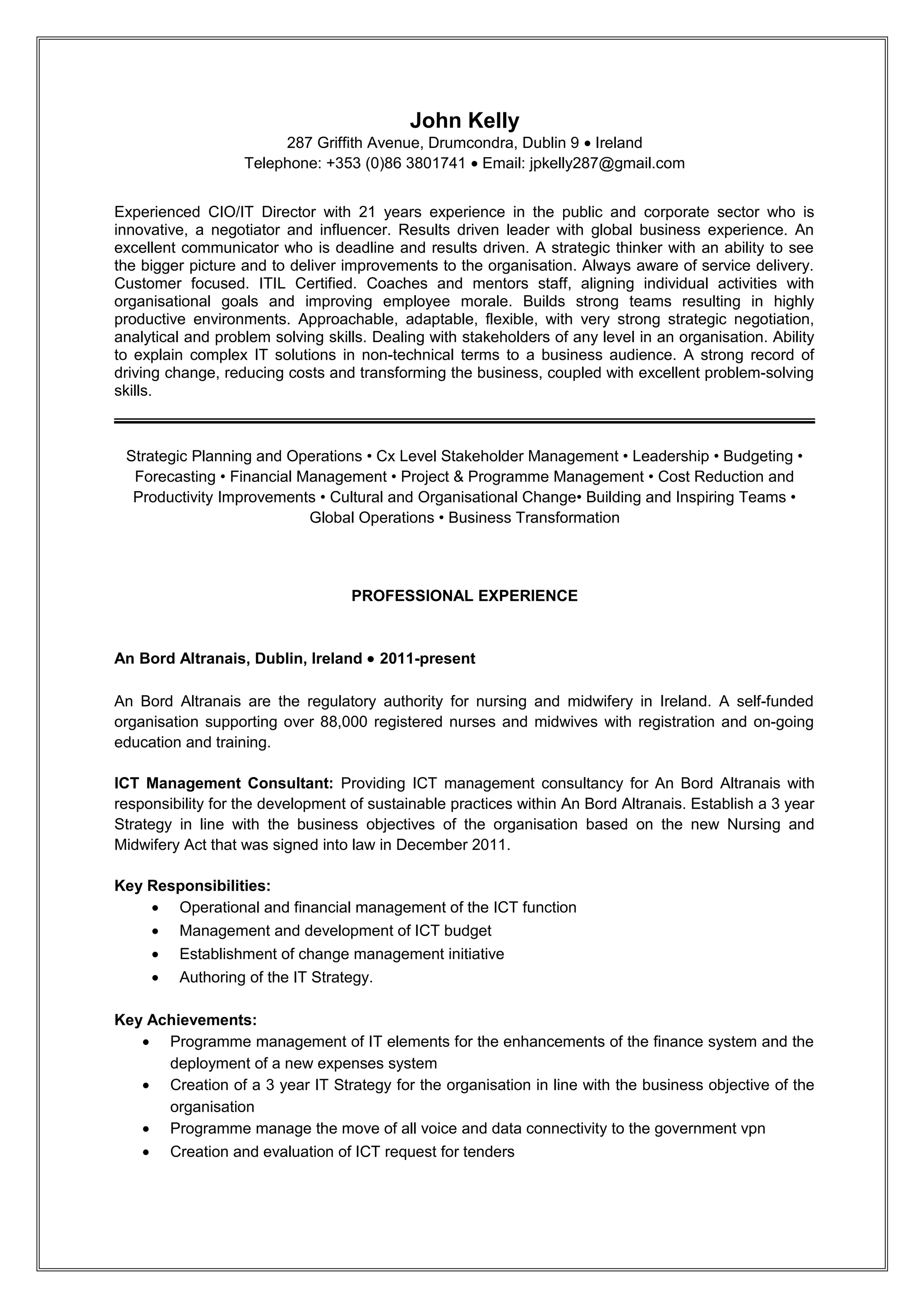 John Kelly
                        287 Griffith Avenue, Drumcondra, Dublin 9 • Ireland
                   Telephone: +353 (0)86 3801741 • Email: jpkelly287@gmail.com


Experienced CIO/IT Director with 22 years experience in the public and corporate sector who is
innovative, a negotiator and influencer. Results driven leader with global business experience. An
excellent communicator who is deadline and results driven. A strategic thinker with an ability to see
the bigger picture and to deliver improvements to the organisation. Always aware of service delivery.
Customer focused. ITIL Certified. Coaches and mentors staff, aligning individual activities with
organisational goals and improving employee morale. Builds strong teams resulting in highly
productive environments. Approachable, adaptable, flexible, with very strong strategic negotiation,
analytical and problem solving skills. Dealing with stakeholders of any level in an organisation. Ability
to explain complex IT solutions in non-technical terms to a business audience. A strong record of
driving change, reducing costs and transforming the business, coupled with excellent problem-solving
skills.



 Strategic Planning and Operations • Cx Level Stakeholder Management • Leadership • Budgeting •
  Forecasting • Financial Management • Project & Programme Management • Cost Reduction and
  Productivity Improvements • Cultural and Organisational Change• Building and Inspiring Teams •
                           Global Operations • Business Transformation




                                   PROFESSIONAL EXPERIENCE

Bord Altranais agus Cnáimhseachais na hÉireann/Nursing and Midwifery Board of Ireland,
Dublin, Ireland • 2011-present

Bord Altranais agus Cnáimhseachais na hÉireann/Nursing and Midwifery Board of Ireland are the
regulatory authority for nursing and midwifery in Ireland. A self-funded organisation supporting over
88,000 registered nurses and midwives with registration and on-going education and training.

ICT Management Consultant: Providing ICT management consultancy for Bord Altranais agus
Cnáimhseachais na hÉireann/Nursing and Midwifery Board of Ireland with responsibility for the
development of sustainable practices within An Bord Altranais. Establish a 3 year Strategy in line with
the business objectives of the organisation based on the new Nursing and Midwifery Act that was
signed into law in December 2011.

Key Responsibilities:
    • Operational and financial management of the ICT function
    • Management and development of ICT budget
    • Establishment of change management initiative
    • Authoring of the IT Strategy.

Key Achievements:
   • Programme management of IT elements for the enhancements of the finance system and the
      deployment of a new expenses system
   • Creation of a 3 year IT Strategy for the organisation in line with the business objective of the
      organisation
   • Development of detailed programme for the deployment of Microsoft SharePoint for a records
      management system



                                              RESUME
 
