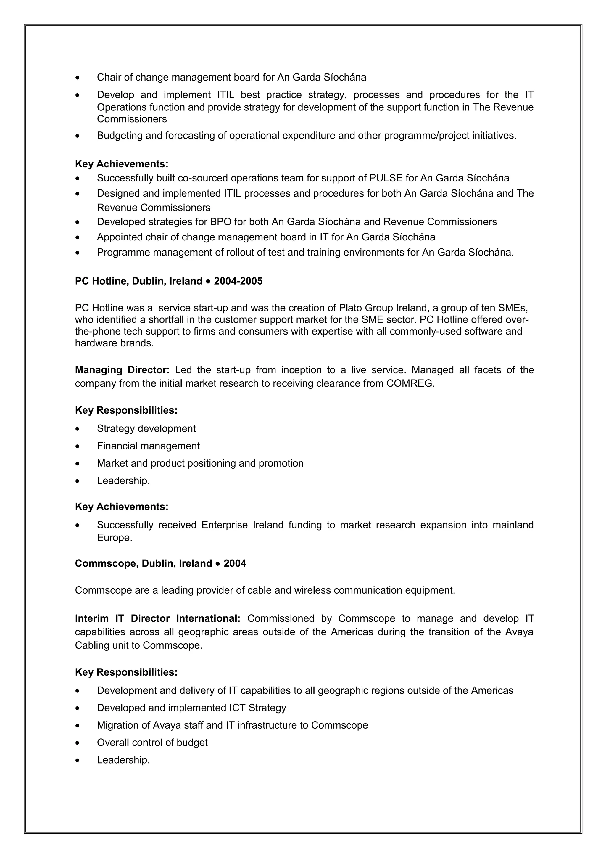 Truvo, Dublin, Ireland • 2008-2011

Truvo provides consumers in five countries with simple, fast and direct local search. Truvo is a
specialised sales and marketing company focusing on local search and advertising products with
operations in 5 countries.

Head of IT: Led all facets of IT reporting to CIO, analysing business processes and creating and
implementing strategies to achieve short and long-term goals and deliver customer and shareholder
value. Implemented ITIL processes across all units. Coached and mentored team and designed
training strategies. Improved customer relationships. Continuously evaluated IT operations, identifying
opportunities for improvement.

Key Responsibilities:
•   Head of IT for Irish unit reporting to Group CIO
•   Managed multi-disciplinary team across units
•   Managed budget and Roadmaps
•   Budgeting and forecasting for budgets of up to €16M
•   Cost reduction
•   Change Management
•   Programme Management and Project Delivery
•   Operational management of the publication of both print and online listings.

Key Achievements:
•   Programme management of rollout of secure contract processing
•   Business process mapping for the establishment of an enhanced electronic sales processing and
    reporting system
•   Establishment of Change Management process to achieve clarity and productivity increases
•   Developed an Operations Roadmap and strategy for a rolling 3 year period to inform the
    business of what projects would be doing during this period
•   Implemented enhanced centralised support organisation along ITIL guidelines to allow for
    quicker resolution times for end users
•   Designed and implemented a Business Scorecard for IT KPI's
•   Programme management of annual sales cycle,finance system upgrade and shared services
    initiative.

Accenture, Dublin, Ireland • 2005-2008

Accenture is a global management consulting, technology services and outsourcing company.
Combining unparalleled experience, comprehensive capabilities across all industries and business
functions, and extensive research on the world's most successful companies, Accenture collaborates
with clients to help them become high-performance businesses and governments

Manager: Deployed in the Services organisation working on-site with Accenture Government Practice
clients. Deployed to projects in both An Garda Síochána and Revenue Commissioners. Led
Accenture teams involved in the upgrade of An Garda Síochána PULSE IT system and managed
Operations team following successful rollout of upgrade. Developed and delivered revised ITIL based
support services within the Revenue Commissioners.

Key Responsibilities:




                                              RESUME
 