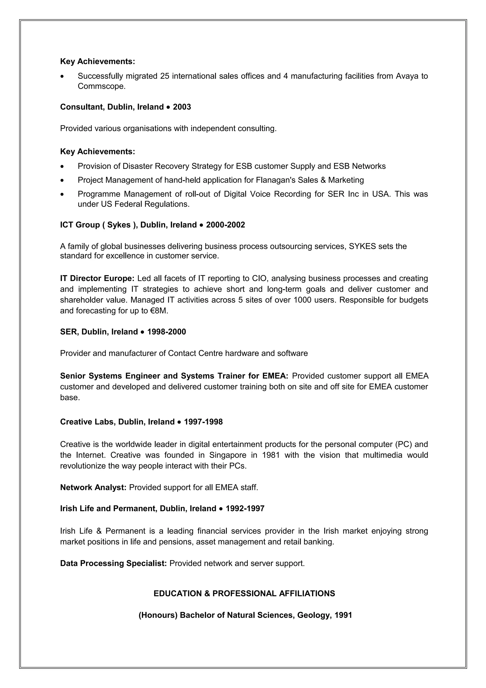 •   Managed a multi-disciplinary team within IT Operations supporting 17,500 users across 740
    locations in Ireland for An Garda Síochána
•   Chair of change management board for An Garda Síochána
•   Develop and implement ITIL best practice strategy, processes and procedures for the IT
    Operations function and provide strategy for development of the support function in The Revenue
    Commissioners
•   Budgeting and forecasting of operational expenditure and other programme/project initiatives.

Key Achievements:
•   Successfully built co-sourced operations team for support of PULSE for An Garda Síochána
•   Designed and implemented ITIL processes and procedures for both An Garda Síochána and The
    Revenue Commissioners
•   Developed strategies for BPO for both An Garda Síochána and Revenue Commissioners
•   Appointed chair of change management board in IT for An Garda Síochána
•   Programme management of rollout of test and training environments for An Garda Síochána.

PC Hotline, Dublin, Ireland • 2004-2005

PC Hotline was a service start-up and was the creation of Plato Group Ireland, a group of ten SMEs,
who identified a shortfall in the customer support market for the SME sector. PC Hotline offered over-
the-phone tech support to firms and consumers with expertise with all commonly-used software and
hardware brands.

Managing Director: Led the start-up from inception to a live service. Managed all facets of the
company from the initial market research to receiving clearance from COMREG.

Key Responsibilities:
•   Strategy development
•   Financial management
•   Market and product positioning and promotion
•   Leadership.

Key Achievements:
•   Successfully received Enterprise Ireland funding to market research expansion into mainland
    Europe.

Commscope, Dublin, Ireland • 2004

Commscope are a leading provider of cable and wireless communication equipment.

Interim IT Director International: Commissioned by Commscope to manage and develop IT
capabilities across all geographic areas outside of the Americas during the transition of the Avaya
Cabling unit to Commscope.

Key Responsibilities:
•   Development and delivery of IT capabilities to all geographic regions outside of the Americas
•   Developed and implemented ICT Strategy
•   Migration of Avaya staff and IT infrastructure to Commscope
•   Overall control of budget



                                              RESUME
 