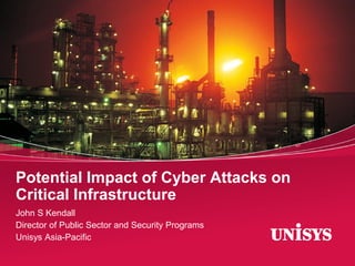 Potential Impact of Cyber Attacks on
Critical Infrastructure
John S Kendall
Director of Public Sector and Security Programs
Unisys Asia-Pacific

 