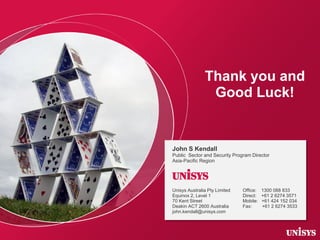 Thank you and
Good Luck!

John S Kendall
Public Sector and Security Program Director
Asia-Pacific Region

Unisys
Unisys Au...