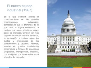 En la que Galbraith analizó el
comportamiento de las grandes
organizaciones industriales,
demostrando que a diferencia de lo
que dicta la 'lógica económica', a
medida que estas adquieren mayor
poder de mercado, también son más
capaces de actuar sobre la demanda,
la producción e incluso sobre los
gustos y preferencias de los
consumidores y usuarios. Además,
estudió los grandes movimientos
corporativos y formas de asociación
(oligopolios, monopsonios, etcétera),
con el objetivo que tienen estas sobre
el control del mercado.
El nuevo estado
industrial (1967)
 
