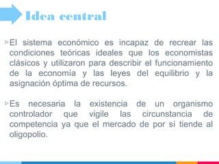 ▷El sistema económico es incapaz de recrear las
condiciones teóricas ideales que los economistas
clásicos y utilizaron para describir el funcionamiento
de la economía y las leyes del equilibrio y la
asignación óptima de recursos.
▷Es necesaria la existencia de un organismo
controlador que vigile las circunstancia de
competencia ya que el mercado de por sí tiende al
oligopolio.
Idea central
 