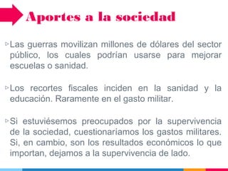 ▷Las guerras movilizan millones de dólares del sector
público, los cuales podrían usarse para mejorar
escuelas o sanidad.
▷Los recortes fiscales inciden en la sanidad y la
educación. Raramente en el gasto militar.
▷Si estuviésemos preocupados por la supervivencia
de la sociedad, cuestionaríamos los gastos militares.
Si, en cambio, son los resultados económicos lo que
importan, dejamos a la supervivencia de lado.
Aportes a la sociedad
 