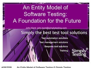 An Entity Model of
Software Testing:
A Foundation for the Future
John Kent: john.kent@simplytesting.com
 