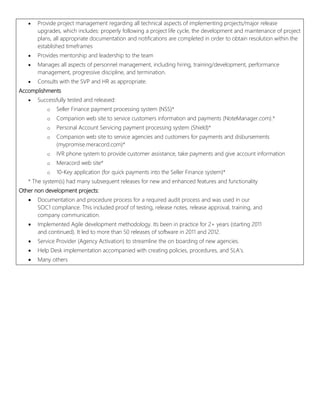 automation software and using automated processes.
 Develop quality assurance standards and tracks quality assurance metrics.
 Provide project management regarding all technical aspects of implementing projects/major release
upgrades, which includes: properly following a project life cycle, the development and maintenance of project
plans, all appropriate documentation and notifications are completed in order to obtain resolution within the
established timeframes
 Provides mentorship and leadership to the team
 Manages all aspects of personnel management, including hiring, training/development, performance
management, progressive discipline, and termination.
 Consults with the SVP and HR as appropriate.
Accomplishments
 Successfully tested and released:
o Seller Finance payment processing system (NSS)*
o Companion web site to service customers information and payments (NoteManager.com).*
o Personal Account Servicing payment processing system (Shield)*
o Companion web site to service agencies and customers for payments and disbursements
(mypromise.meracord.com)*
o IVR phone system to provide customer assistance, take payments and give account information
o Meracord web site*
o 10-Key application (for quick payments into the Seller Finance system)*
* The system(s) had many subsequent releases for new and enhanced features and functionality
Other non development projects:
 Documentation and procedure process for a required audit process and was used in our
SOC1 compliance. This included proof of testing, release notes, release approval, training, and
company communication.
 Implemented Agile development methodology. Its been in practice for 2+ years (starting 2011
and continued). It led to more than 50 releases of software in 2011 and 2012.
 Service Provider (Agency Activation) to streamline the on boarding of new agencies.
 Help Desk implementation accompanied with creating policies, procedures, and SLA’s.
 Many others
 