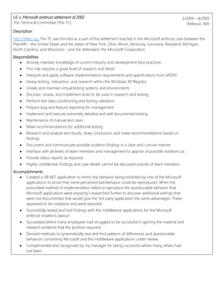 US v. Microsoft antitrust settlement of 2002
The Technical Committee (The TC)
3/2004 – 8/2005
Bellevue, WA
Description
http://thetc.org The TC was formed as a part of the settlement reached in the Microsoft antitrust case between the
Plaintiffs - the United States and the states of New York, Ohio, Illinois, Kentucky, Louisiana, Maryland, Michigan,
North Carolina, and Wisconsin - and the defendant, the Microsoft Corporation.
Responsibilities
 Actively maintain knowledge of current industry and development best practices
 This role requires a great level of research and detail
 Interpret and apply software implementation requirements and specifications from MSDN
 Heavy testing, interaction, and research within the Windows XP Registry
 Create and maintain virtual testing systems and environments
 Discover, review, and implement tools to be used in research and testing
 Perform test data conditioning and testing validation
 Prepare bug and feature reporting for management
 Implement and execute extremely detailed and well documented testing
 Maintenance of manual test cases
 Make recommendations for additional testing
 Research and analyze test results, draw conclusions and make recommendations based on
findings
 Document and communicate possible violation findings in a clear and concise manner
 Interface with all levels of team members and management to apprise of possible violations as
 Provide status reports as required
 Highly confidential, findings and case details cannot be discussed outside of team members
Accomplishments
 Created a VB.NET application to mimic the behavior being exhibited by one of the Microsoft
applications to prove that some perceived bad behavior could be reproduced. When the
prescribed method of implementation failed to reproduce the questionable behavior that
Microsoft applications were enjoying I researched further to discover additional settings that
were not documented that would give the 3rd party application the same advantages. These
appeared to be violations and were reported.
 Successfully tested and had findings with the middleware applications for the Microsoft
antitrust violations lawsuit.
 Succeeded where many employees had struggled to be successful in gaining the material and
research evidence that the position required.
 Devised methods to systematically test and find patterns of differences and questionable
behaviors concerning Microsoft and the middleware applications under review.
 Complimented and recognized by my manager for being successful where many others had
not been
 