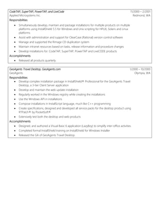 CodeTAP, SuperTAP, PowerTAP, and LiveCode
Applied Microsystems Inc.
11/2000 – 2/2001
Redmond, WA
Responsibilities
 Simultaneously develop, maintain and package installations for multiple products on multiple
platforms using InstallShield 5.5 for Windows and Unix scripting for HPUX, Solaris and Linux
platforms
 Assist with administration and support for ClearCase (Rational) version control software
 Manage and supported the Rimage CD duplication system
 Maintain intranet resources based on tasks, release information and procedure changes
 Develop installations for: CodeTAP, SuperTAP, PowerTAP and LiveCODE products
Accomplishments
 Released all products quarterly.
GeoAgents Travel Desktop, GeoAgents.com
GeoAgents
1/2000 – 10/2000
Olympia, WA
Responsibilities
 Develop complex installation package in InstallShield® Professional for the GeoAgents Travel
Desktop, a 3-tier Client Server application
 Develop and maintain the web update installation
 Regularly worked in the Windows registry while creating the installations
 Use the Windows API in installations
 Compose installations in InstallScript language, much like C++ programming
 Create specifications, designed and developed all service packs for the desktop product using
RTPatch® by PocketSoft®
 Extensively test both the desktop and web products
Accomplishments
 Designed, and authored a Visual Basic 6 application (LazyBoy) to simplify inter-office activities
 Completed formal InstallShield training on InstallShield for Windows Installer
 Released the GA of GeoAgents Travel Desktop.
 
