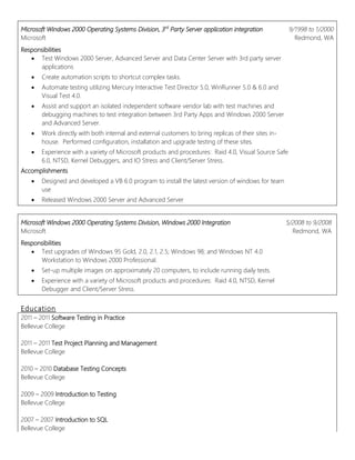 Microsoft Windows 2000 Operating Systems Division, 3rd
Party Server application integration
Microsoft
9/1998 to 1/2000
Redmond, WA
Responsibilities
 Test Windows 2000 Server, Advanced Server and Data Center Server with 3rd party server
applications
 Create automation scripts to shortcut complex tasks.
 Automate testing utilizing Mercury Interactive Test Director 5.0, WinRunner 5.0 & 6.0 and
Visual Test 4.0.
 Assist and support an isolated independent software vendor lab with test machines and
debugging machines to test integration between 3rd Party Apps and Windows 2000 Server
and Advanced Server.
 Work directly with both internal and external customers to bring replicas of their sites in-
house. Performed configuration, installation and upgrade testing of these sites.
 Experience with a variety of Microsoft products and procedures: Raid 4.0, Visual Source Safe
6.0, NTSD, Kernel Debuggers, and IO Stress and Client/Server Stress.
Accomplishments
 Designed and developed a VB 6.0 program to install the latest version of windows for team
use
 Released Windows 2000 Server and Advanced Server
Microsoft Windows 2000 Operating Systems Division, Windows 2000 Integration
Microsoft
5/2008 to 9/2008
Redmond, WA
Responsibilities
 Test upgrades of Windows 95 Gold, 2.0, 2.1, 2.5; Windows 98; and Windows NT 4.0
Workstation to Windows 2000 Professional.
 Set-up multiple images on approximately 20 computers, to include running daily tests.
 Experience with a variety of Microsoft products and procedures: Raid 4.0, NTSD, Kernel
Debugger and Client/Server Stress.
Education
2011 – 2011 Software Testing in Practice
Bellevue College
2011 – 2011 Test Project Planning and Management
Bellevue College
2010 – 2010 Database Testing Concepts
Bellevue College
2009 – 2009 Introduction to Testing
Bellevue College
2007 – 2007 Introduction to SQL
Bellevue College
 