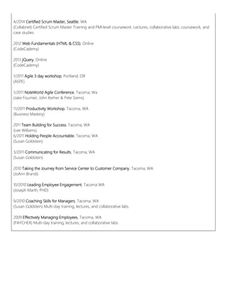 4/2014 Certified Scrum Master, Seattle, WA
(Collabnet) Certified Scrum Master Training and PMI level coursework. Lectures, collaborative labs, coursework, and
case studies.
2012 Web Fundamentals (HTML & CSS), Online
(CodeCademy)
2013 jQuery, Online
(CodeCademy)
1/2011 Agile 3 day workshop, Portland, OR
(ASPE)
1/2011 NoteWorld Agile Conference, Tacoma, Wa
(Jake Fournier, John Kerher & Pete Siems)
11/2011 Productivity Workshop, Tacoma, WA
(Business Mastery)
2011 Team Building for Success, Tacoma, WA
(Lee Williams)
6/2011 Holding People Accountable, Tacoma, WA
(Susan Goldstein)
3/2011 Communicating for Results, Tacoma, WA
(Susan Goldstein)
2010 Taking the Journey from Service Center to Customer Company, Tacoma, WA
(JoAnn Brandi)
10/2010 Leading Employee Engagement, Tacoma WA
(Joseph Marth, PHD)
9/2010 Coaching Skills for Managers, Tacoma, WA
(Susan Goldstein) Multi-day training, lectures, and collaborative labs.
2009 Effectively Managing Employees, Tacoma, WA
(PAYCHEX) Multi-day training, lectures, and collaborative labs.
 