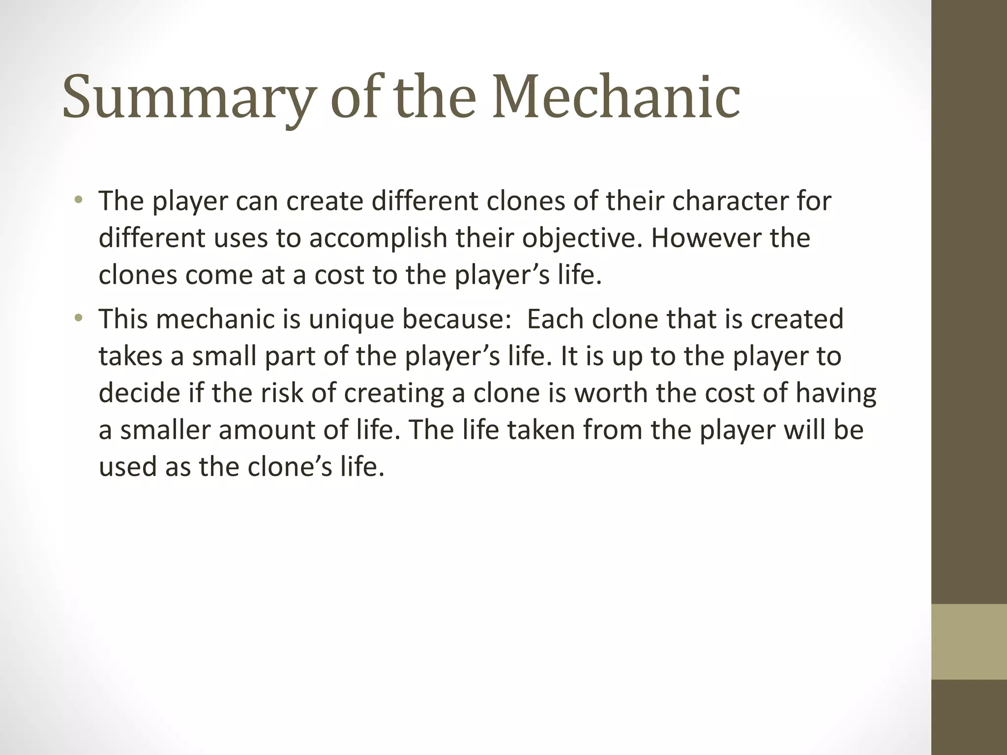 Summary of the Mechanic
• The player can create different clones of their character for
different uses to accomplish their objective. However the
clones come at a cost to the player’s life.
• This mechanic is unique because: Each clone that is created
takes a small part of the player’s life. It is up to the player to
decide if the risk of creating a clone is worth the cost of having
a smaller amount of life. The life taken from the player will be
used as the clone’s life.
 