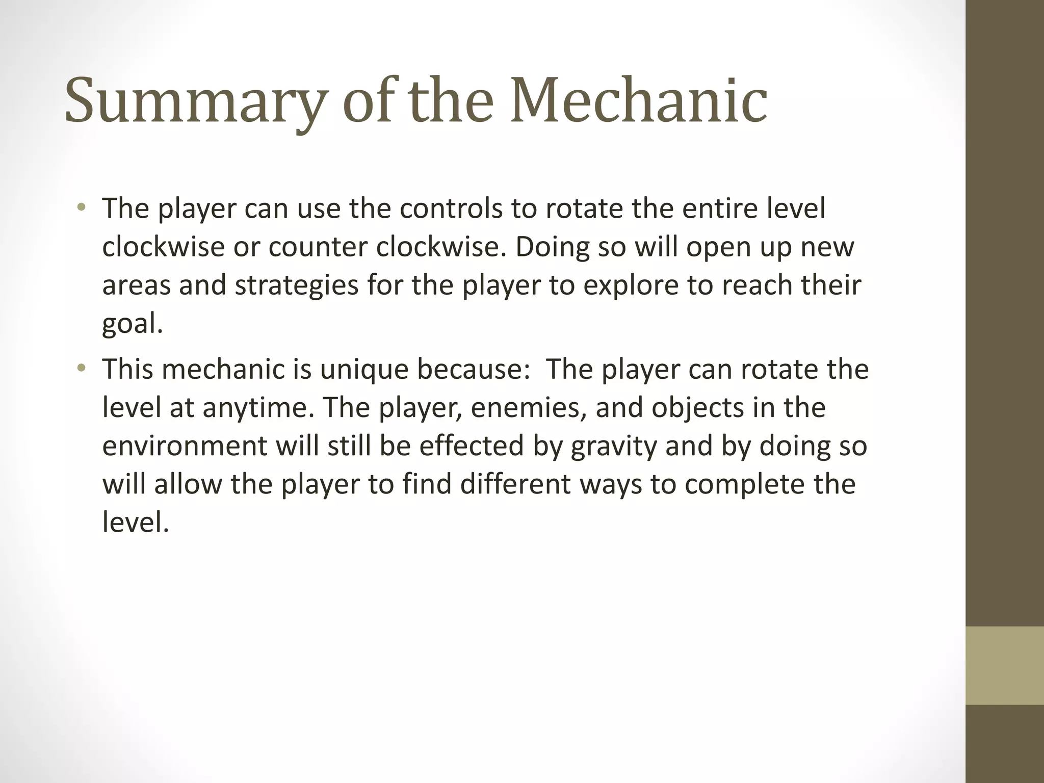 Summary of the Mechanic
• The player can use the controls to rotate the entire level
clockwise or counter clockwise. Doing so will open up new
areas and strategies for the player to explore to reach their
goal.
• This mechanic is unique because: The player can rotate the
level at anytime. The player, enemies, and objects in the
environment will still be effected by gravity and by doing so
will allow the player to find different ways to complete the
level.
 