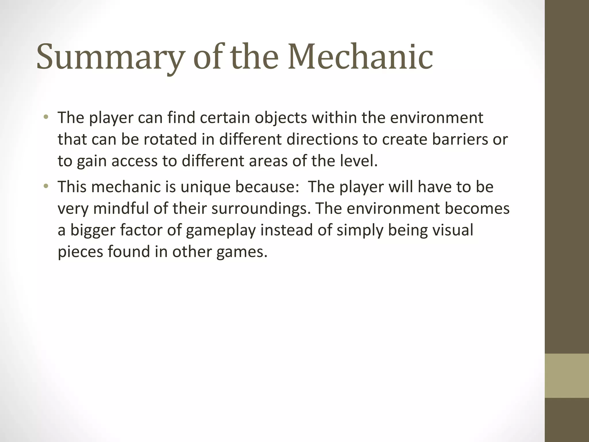 Summary of the Mechanic
• The player can find certain objects within the environment
that can be rotated in different directions to create barriers or
to gain access to different areas of the level.
• This mechanic is unique because: The player will have to be
very mindful of their surroundings. The environment becomes
a bigger factor of gameplay instead of simply being visual
pieces found in other games.
 